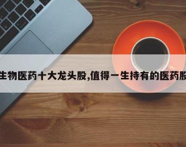 生物医药十大龙头股,值得一生持有的医药股
