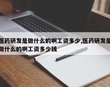 医药研发是做什么的啊工资多少,医药研发是做什么的啊工资多少钱