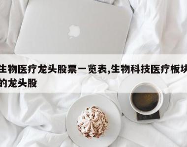 生物医疗龙头股票一览表,生物科技医疗板块的龙头股