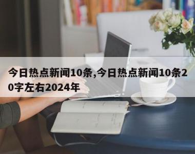 今日热点新闻10条,今日热点新闻10条20字左右2024年