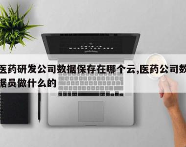 医药研发公司数据保存在哪个云,医药公司数据员做什么的