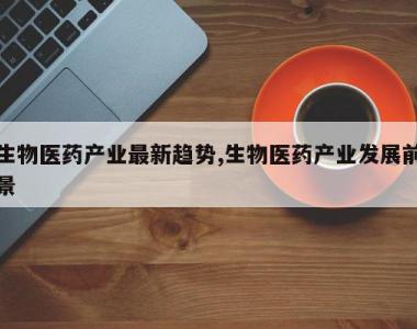 生物医药产业最新趋势,生物医药产业发展前景