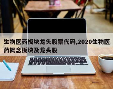 生物医药板块龙头股票代码,2020生物医药概念板块及龙头股