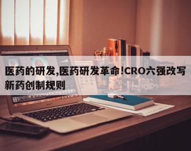 医药的研发,医药研发革命!CRO六强改写新药创制规则