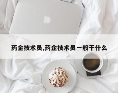 药企技术员,药企技术员一般干什么