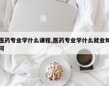 医药专业学什么课程,医药专业学什么就业如何