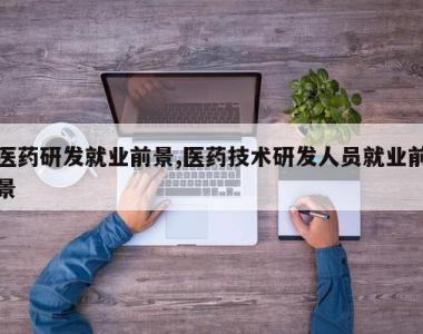 医药研发就业前景,医药技术研发人员就业前景