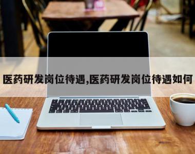 医药研发岗位待遇,医药研发岗位待遇如何