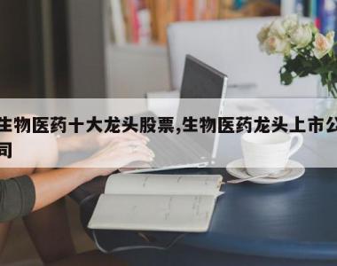 生物医药十大龙头股票,生物医药龙头上市公司