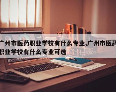 广州市医药职业学校有什么专业,广州市医药职业学校有什么专业可选