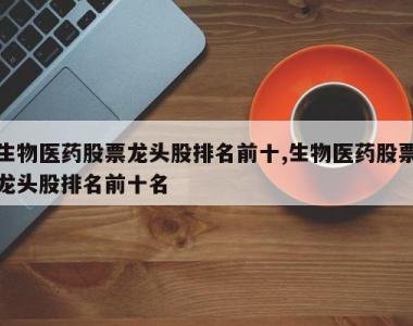 生物医药股票龙头股排名前十,生物医药股票龙头股排名前十名
