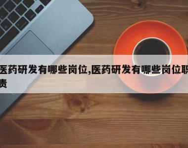 医药研发有哪些岗位,医药研发有哪些岗位职责