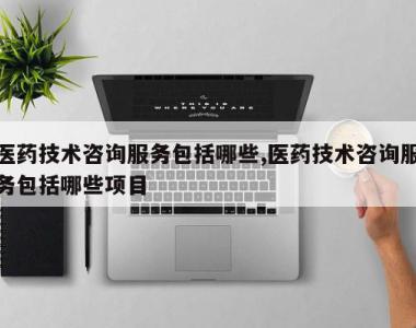 医药技术咨询服务包括哪些,医药技术咨询服务包括哪些项目