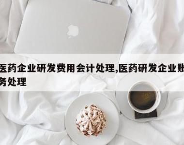 医药企业研发费用会计处理,医药研发企业账务处理