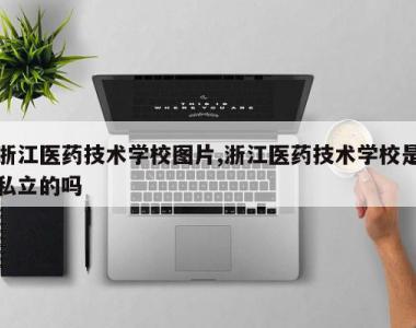 浙江医药技术学校图片,浙江医药技术学校是私立的吗