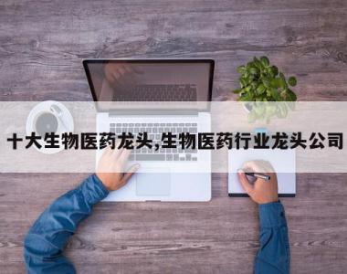 十大生物医药龙头,生物医药行业龙头公司