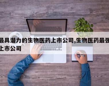 最具潜力的生物医药上市公司,生物医药最强上市公司
