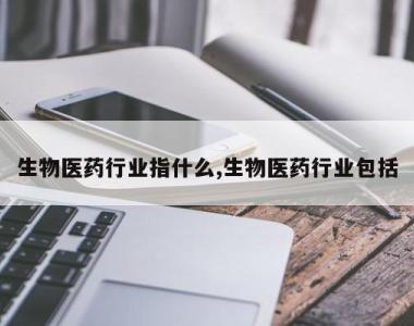 生物医药行业指什么,生物医药行业包括