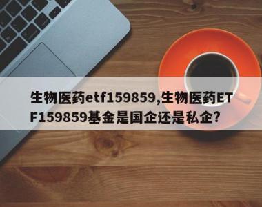 生物医药etf159859,生物医药ETF159859基金是国企还是私企?