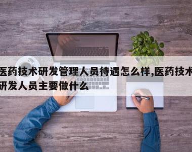 医药技术研发管理人员待遇怎么样,医药技术研发人员主要做什么