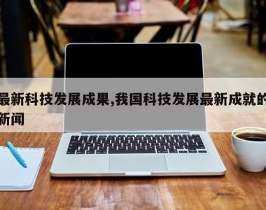最新科技发展成果,我国科技发展最新成就的新闻