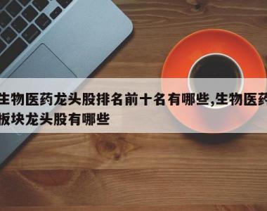 生物医药龙头股排名前十名有哪些,生物医药板块龙头股有哪些