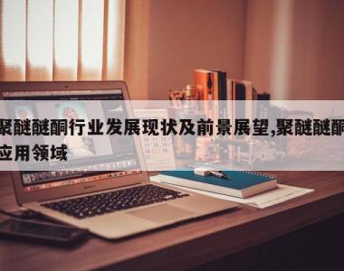 聚醚醚酮行业发展现状及前景展望,聚醚醚酮应用领域