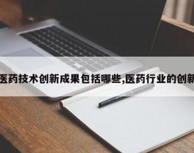 医药技术创新成果包括哪些,医药行业的创新