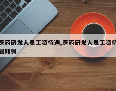 医药研发人员工资待遇,医药研发人员工资待遇如何