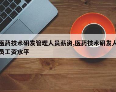 医药技术研发管理人员薪资,医药技术研发人员工资水平