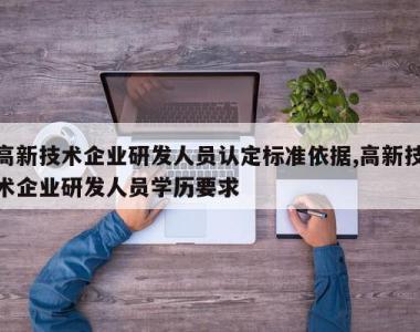 高新技术企业研发人员认定标准依据,高新技术企业研发人员学历要求