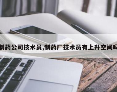 制药公司技术员,制药厂技术员有上升空间吗