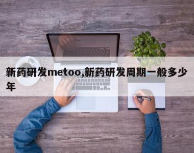 新药研发metoo,新药研发周期一般多少年