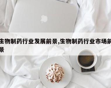 生物制药行业发展前景,生物制药行业市场前景
