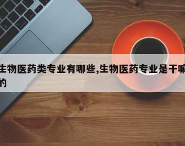 生物医药类专业有哪些,生物医药专业是干嘛的