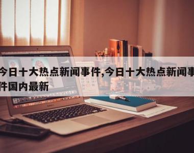 今日十大热点新闻事件,今日十大热点新闻事件国内最新
