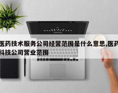 医药技术服务公司经营范围是什么意思,医药科技公司营业范围
