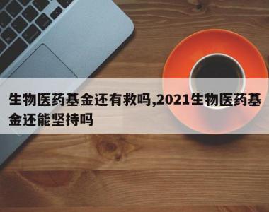 生物医药基金还有救吗,2021生物医药基金还能坚持吗
