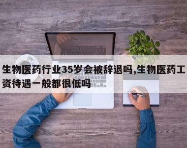 生物医药行业35岁会被辞退吗,生物医药工资待遇一般都很低吗