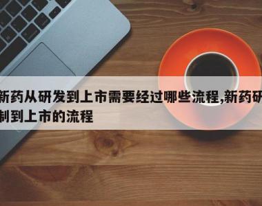 新药从研发到上市需要经过哪些流程,新药研制到上市的流程