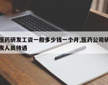 医药研发工资一般多少钱一个月,医药公司研发人员待遇