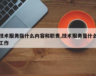 技术服务指什么内容和职责,技术服务是什么工作