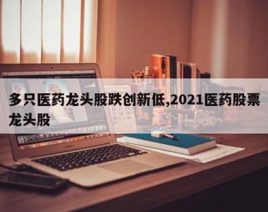 多只医药龙头股跌创新低,2021医药股票龙头股