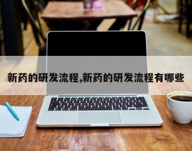 新药的研发流程,新药的研发流程有哪些