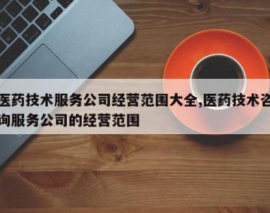 医药技术服务公司经营范围大全,医药技术咨询服务公司的经营范围