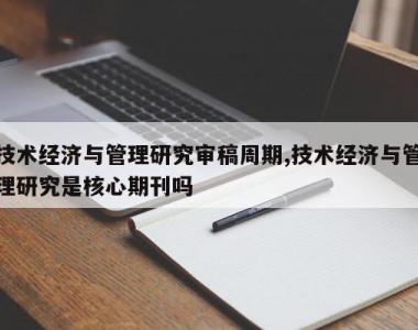 技术经济与管理研究审稿周期,技术经济与管理研究是核心期刊吗