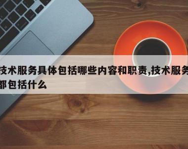 技术服务具体包括哪些内容和职责,技术服务都包括什么