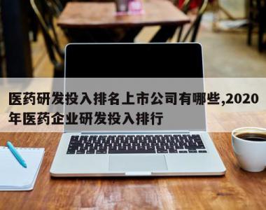 医药研发投入排名上市公司有哪些,2020年医药企业研发投入排行