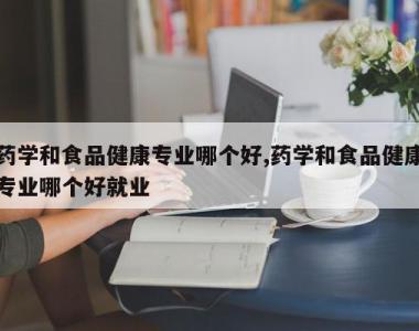 药学和食品健康专业哪个好,药学和食品健康专业哪个好就业