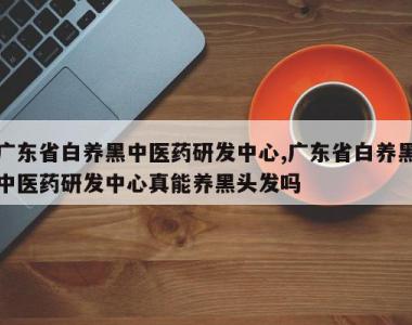 广东省白养黑中医药研发中心,广东省白养黑中医药研发中心真能养黑头发吗